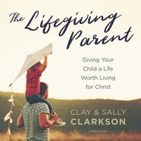 The Lifegiving Parent: Giving Your Child a Life Worth Living for Christ - Clay Clarkson, Sally Clarkson