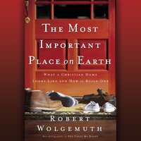 The Most Important Place on Earth: What a Christian Home Looks Like and How to Build One - Robert Wolgemuth