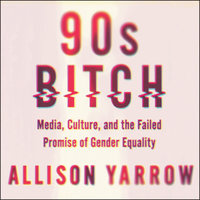 90s Bitch: Media, Culture, and the Failed Promise of Gender Equality - Allison Yarrow