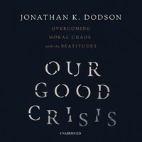 Our Good Crisis: Overcoming Moral Chaos with the Beatitudes - Jonathan K. Dodson