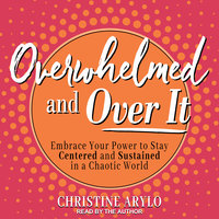 Overwhelmed and Over It: Embrace Your Power to Stay Centered and Sustained in a Chaotic World - Christine Arylo
