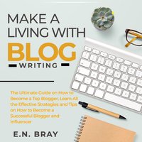 Make a Living With Blog Writing: The Ultimate Guide on How to Become a Top Blogger, Learn All the Effective Strategies and Tips on How to Become a Successful Blogger and Influencer - E.N. Bray