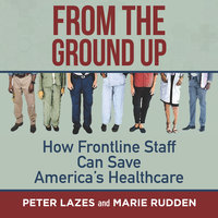 From the Ground Up: How Frontline Staff Can Save America's Healthcare - Peter Lazes, Marie Rudden