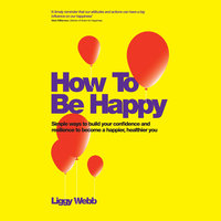 How To Be Happy: How Developing Your Confidence, Resilience, Appreciation and Communication Can Lead to a Happier, Healthier You - Liggy Webb