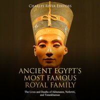 Ancient Egypt’s Most Famous Royal Family: The Lives and Deaths of Akhenaten, Nefertiti, and Tutankhamun - Charles River Editors
