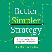 Better, Simpler Strategy: A Value-Based Guide to Exceptional Performance - Felix Oberholzer-Gee