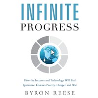 Infinite Progress: How the Internet and Technology Will End Ignorance, Disease, Poverty, Hunger, and War - Byron Reese