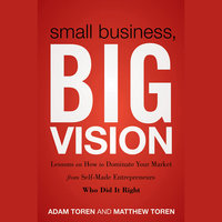 Small Business, Big Vision: Lessons on How to Dominate Your Market from Self-Made Entrepreneurs Who Did it Right - Matthew Toren, Adam Toren