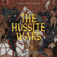 The Hussite Wars: The History and Legacy of the Conflicts Between the Catholics and Protestants in Central Europe - Charles River Editors