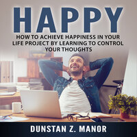Happy: How to Achieve Happiness In Your Life Project by Learning to Control Your Thoughts - Dunstan Z. Manor