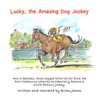 Lucky, the amazing dog jockey: How a fearless, three-legged little terrier from the Port Melbourne wharves accidentally became a world famous jockey. - Brian James