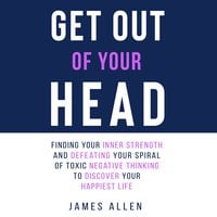 Get Out of Your Head: Finding Your Inner Strength and Defeating Your Spiral of Toxic Negative Thinking to Discover Your Happiest Life - James Allen