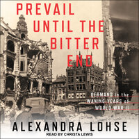 Prevail until the Bitter End: Germans in the Waning Years of World War II - Alexandra Lohse