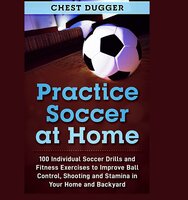 Practice Soccer At Home: 100 Individual Soccer Drills and Fitness Exercises to Improve Ball Control, Shooting and Stamina In Your Home and Backyard - Chest Dugger