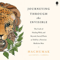 Journeying Through the Invisible: The Craft of Healing with, and Beyond, Sacred Plants, as Told by a Peruvian Medicine Man - David L. Carroll, Hachumak