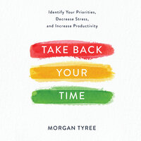 Take Back Your Time: Identify Your Priorities, Decrease Stress, and Increase Productivity - Morgan Tyree