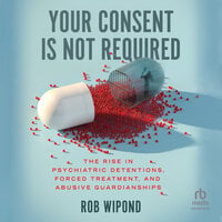 Your Consent Is Not Required: The Rise in Psychiatric Detentions, Forced Treatment, and Abusive Guardianships - Rob Wipond