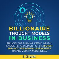 Billionaire Thought Models in Business: Replicate the Thinking Systems, Mental Capabilities and Mindset of the Richest and Most Influential Businessmen to Earn More by Working Less (For Business Book 4) - R. Stevens