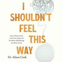 I Shouldn't Feel This Way: Name What’s Hard, Tame Your Guilt, and Transform Self-Sabotage into Brave Action - Alison Cook, PhD