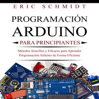 PROGRAMACIÓN ARDUINO PARA PRINCIPIANTES: Métodos Sencillos y Eficaces para Aprender Programación Arduino de Forma Eficiente - Eric Schmidt