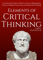 Elements of Critical Thinking: A Fundamental Guide to Effective Decision Making, Deep Analysis, Intelligent Reasoning, and Independent Thinking - Albert Rutherford