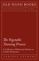 The Vegetable Tanning Process - A Collection of Historical Articles on Leather Production - Various
