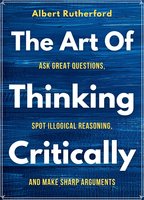 The Art of Thinking Critically: Ask Great Questions, Spot Illogical Reasoning: Ask Great Questions, Spot Illogical Reasoning, - Albert Rutherford