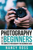 Photography: The Complete Photography For Beginners Guide - Nancy Ross
