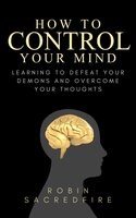How to Control Your Mind: Learning to Defeat Your Demons and Overcome Your Thoughts - Robin Sacredfire