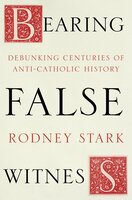 Bearing False Witness: Debunking centuries of anti-Catholic history - Rodney Stark
