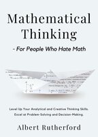 Mathematical Thinking - For People Who Hate Math: Level Up Your Analytical and Creative Thinking Skills. Excel at Problem-Solving and Decision-Making. - Albert Rutherford