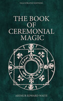 The Book of Ceremonial Magic (Illustrated Edition): Including the Rites and Mysteries of Goëtic Theurgy, Sorcery & Infernal Necromancy - Arthur Edward Waite