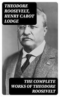 The Complete Works of Theodore Roosevelt - Henry Cabot Lodge, Theodore Roosevelt