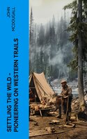 Settling the Wild – Pioneering on Western Trails: True Tales of Early Homesteading and a Frontier Life in the Canadian Wilderness - John McDougall